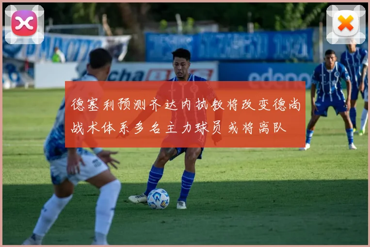 德塞利预测齐达内执教将改变德尚战术体系多名主力球员或将离队