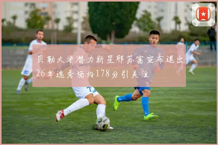贝勒大学潜力新星耶苏富宣布退出26年选秀场均178分引关注