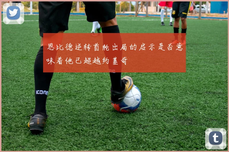 恩比德逆转首轮出局的启示是否意味着他已超越约基奇