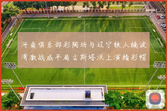 河南俱乐部彩陶坊与辽宁铁人楠波湾激战成平局古斯塔沃上演精彩帽子戏法