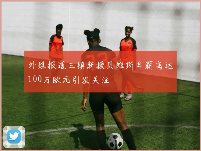 外媒报道三镇新援贝维斯年薪高达100万欧元引发关注