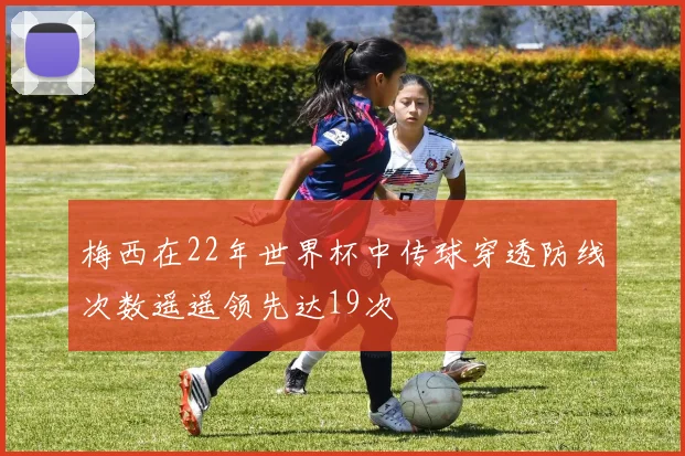 梅西在22年世界杯中传球穿透防线次数遥遥领先达19次