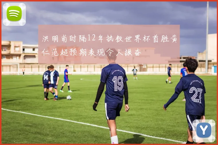 洪明甫时隔12年执教世界杯首胜黄仁范超预期表现令人振奋