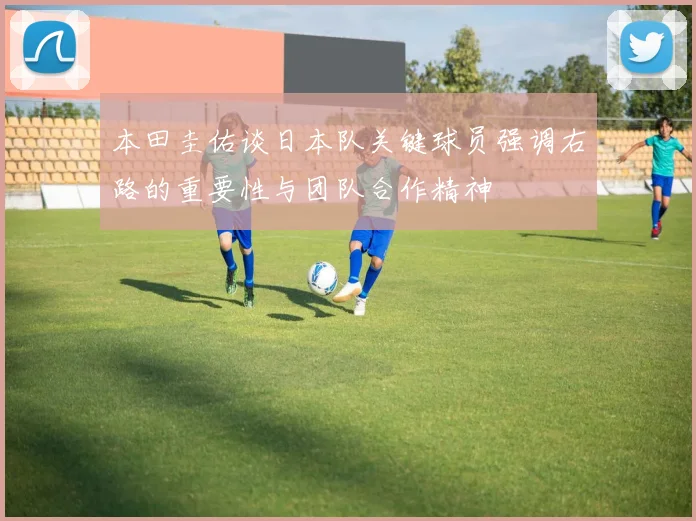 本田圭佑谈日本队关键球员强调右路的重要性与团队合作精神