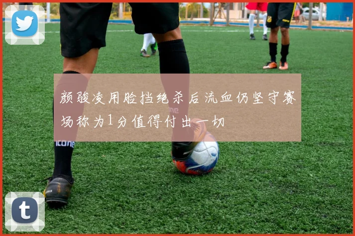 颜骏凌用脸挡绝杀后流血仍坚守赛场称为1分值得付出一切