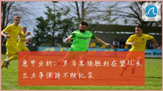 意甲分析：罗马客场胜利在望AC米兰力争保持不败纪录