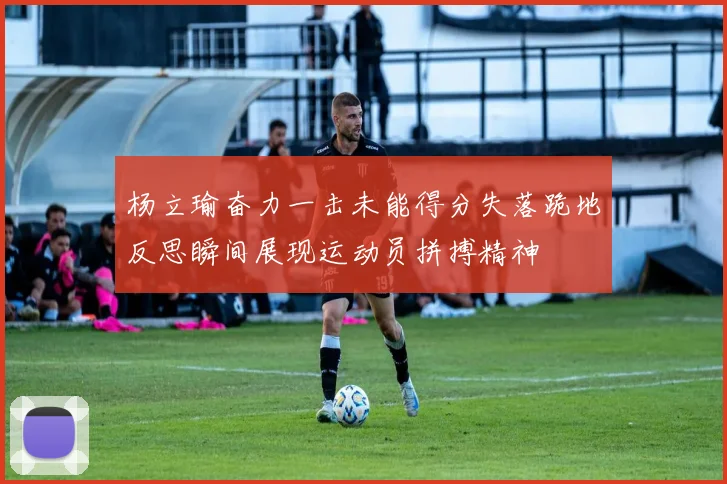 杨立瑜奋力一击未能得分失落跪地反思瞬间展现运动员拼搏精神