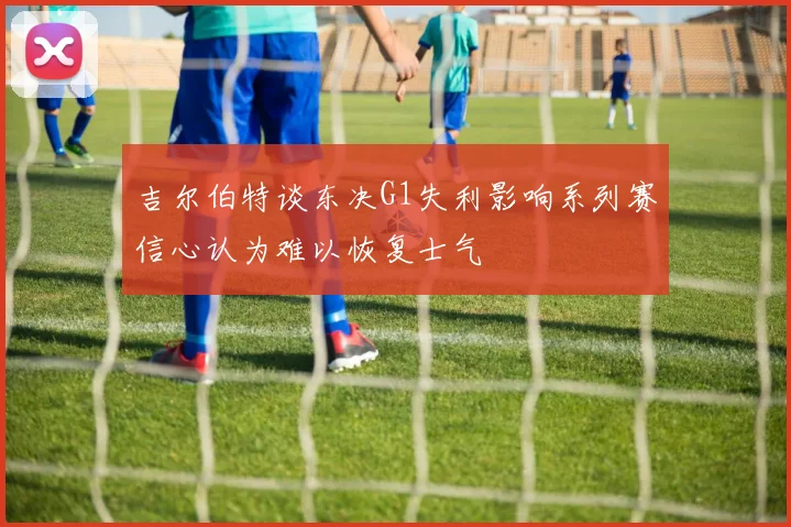 吉尔伯特谈东决G1失利影响系列赛信心认为难以恢复士气