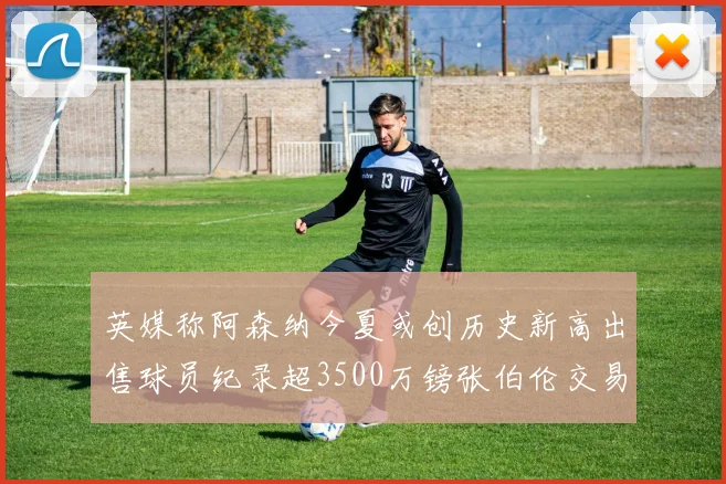 英媒称阿森纳今夏或创历史新高出售球员纪录超3500万镑张伯伦交易