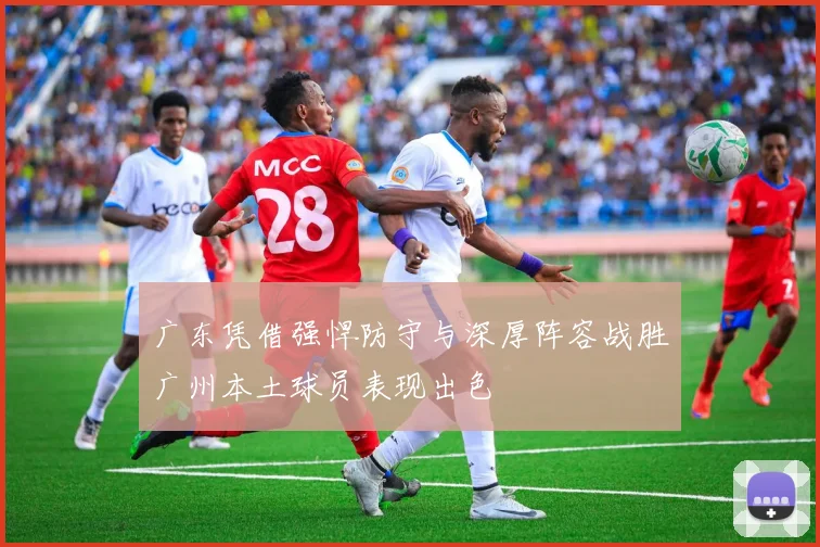 广东凭借强悍防守与深厚阵容战胜广州本土球员表现出色
