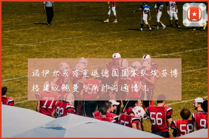 诺伊尔或将重返德国国家队埃芬博格建议鲍曼与纳帅沟通情况