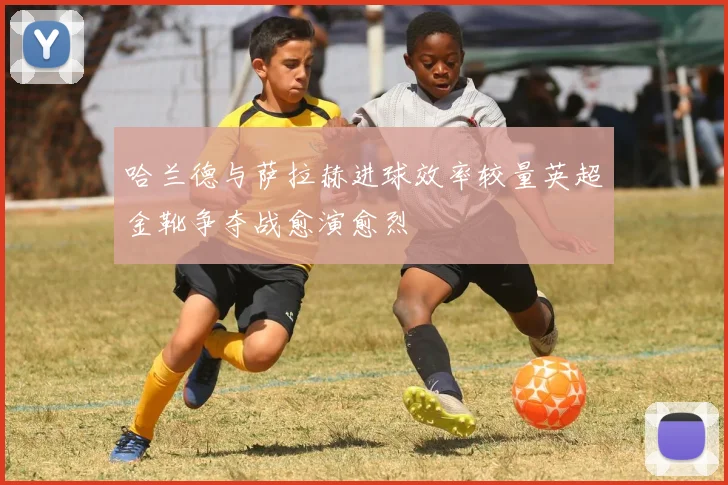 哈兰德与萨拉赫进球效率较量英超金靴争夺战愈演愈烈