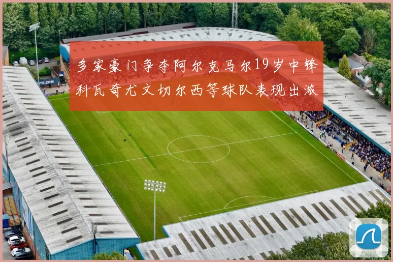多家豪门争夺阿尔克马尔19岁中锋科瓦奇尤文切尔西等球队表现出浓厚兴趣