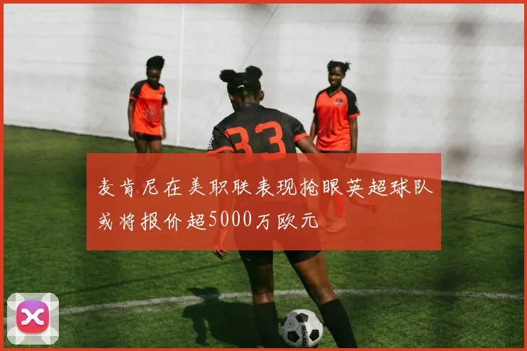 麦肯尼在美职联表现抢眼英超球队或将报价超5000万欧元