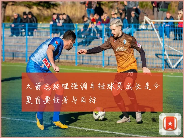 火箭总经理强调年轻球员成长是今夏首要任务与目标