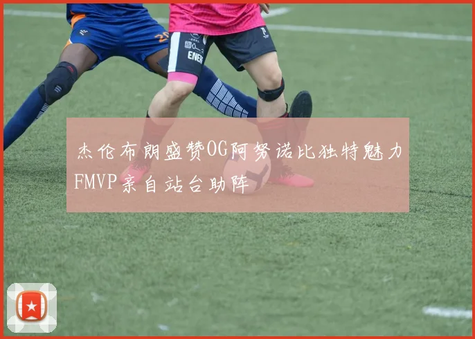 杰伦布朗盛赞OG阿努诺比独特魅力FMVP亲自站台助阵