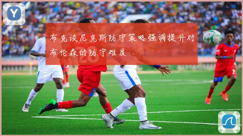 布克谈尼克斯防守策略强调提升对布伦森的防守难度