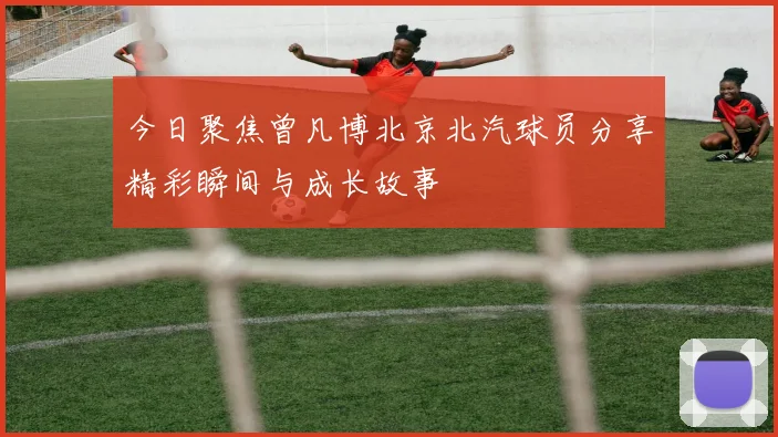 今日聚焦曾凡博北京北汽球员分享精彩瞬间与成长故事