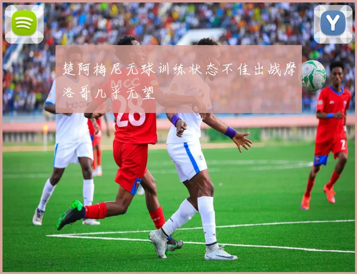 楚阿梅尼无球训练状态不佳出战摩洛哥几乎无望