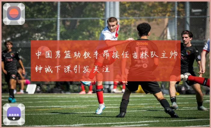 中国男篮助教李昂接任吉林队主帅钟诚下课引发关注