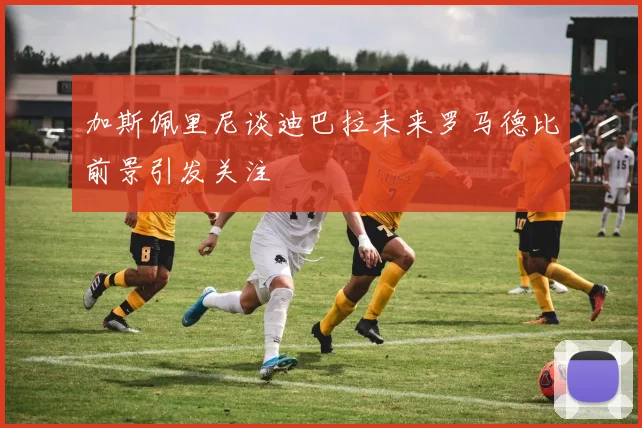 加斯佩里尼谈迪巴拉未来罗马德比前景引发关注
