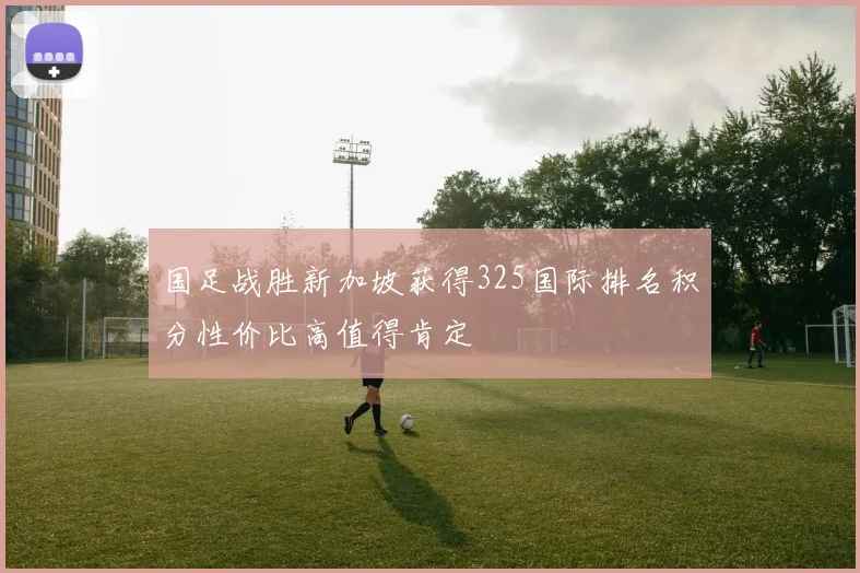 国足战胜新加坡获得325国际排名积分性价比高值得肯定