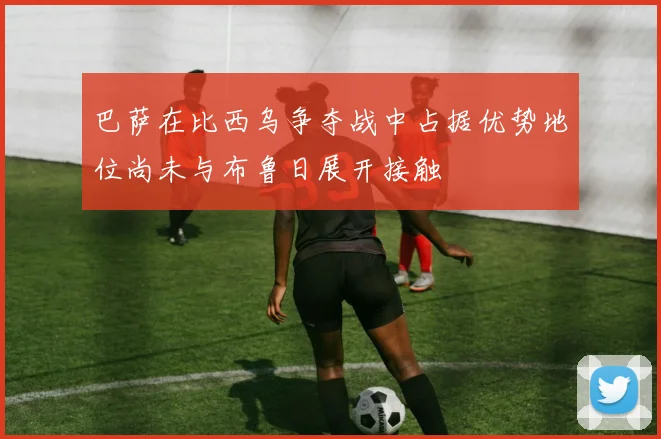 巴萨在比西乌争夺战中占据优势地位尚未与布鲁日展开接触