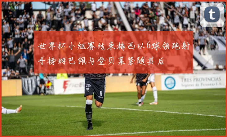 世界杯小组赛结束梅西以6球领跑射手榜姆巴佩与登贝莱紧随其后