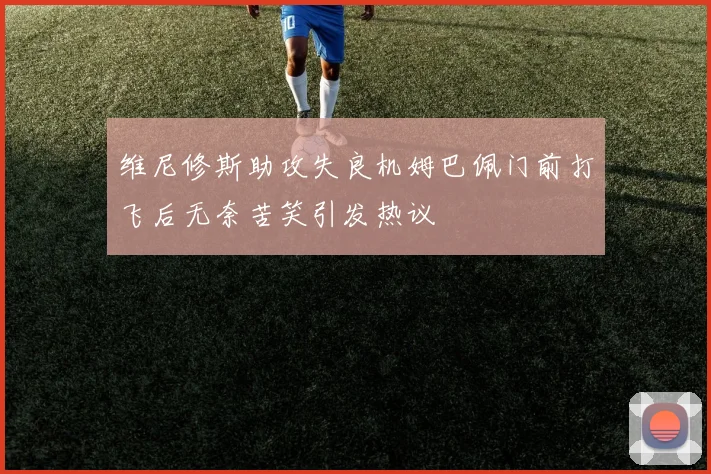 维尼修斯助攻失良机姆巴佩门前打飞后无奈苦笑引发热议