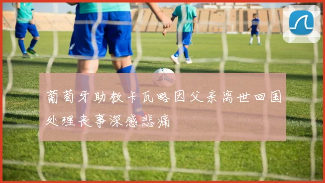 葡萄牙助教卡瓦略因父亲离世回国处理丧事深感悲痛